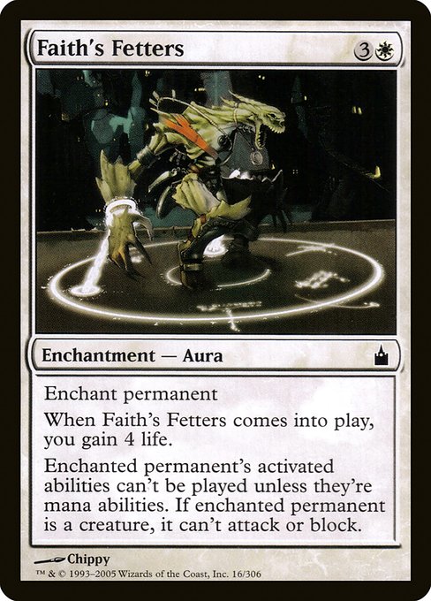 Faith's Fetters
Enchantment — Aura
Enchant permanent
When this Aura enters, you gain 4 life.
Enchanted permanent can't attack or block, and its activated abilities can't be activated unless they're mana abilities.