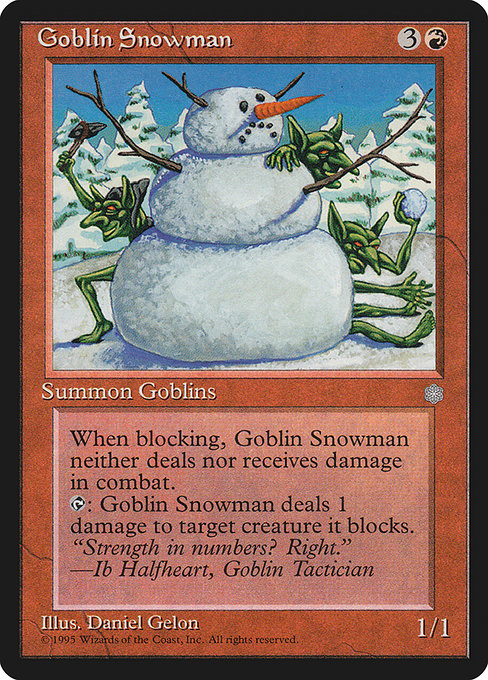 Goblin Snowman
Creature — Goblin
Whenever this creature blocks, prevent all combat damage that would be dealt to and dealt by it this turn.
{T}: This creature deals 1 damage to target creature it's blocking.
1/1