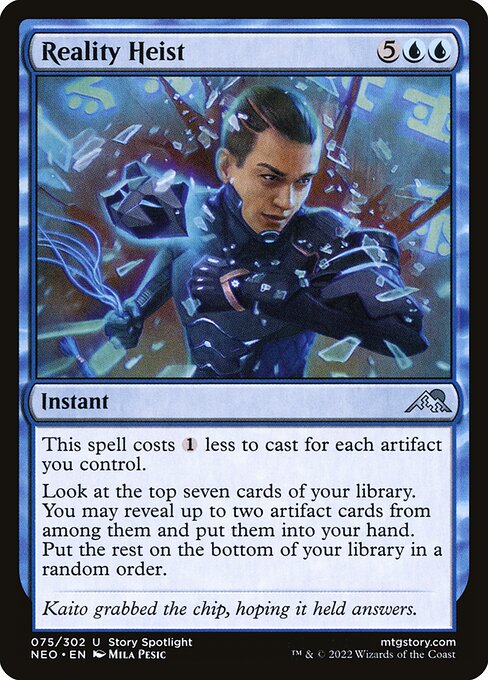 Reality Heist
Instant
Affinity for artifacts (This spell costs {1} less to cast for each artifact you control.)
Look at the top seven cards of your library. You may reveal up to two artifact cards from among them and put them into your hand. Put the rest on the bottom of your library in a random order.