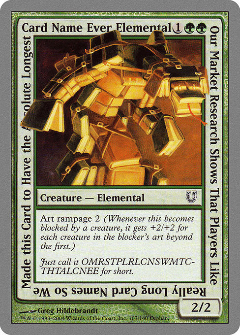 Our Market Research Shows That Players Like Really Long Card Names So We Made this Card to Have the Absolute Longest Card Name Ever Elemental
Creature — Elemental
Art rampage 2 (Whenever this creature becomes blocked by a creature, it gets +2/+2 for each creature in the blocker's art beyond the first.)
2/2
