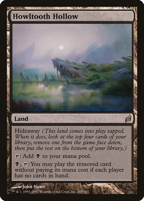 Howltooth Hollow
Land
Hideaway 4 (When this land enters, look at the top four cards of your library, exile one face down, then put the rest on the bottom in a random order.)
This land enters tapped.
{T}: Add {B}.
{B}, {T}: You may play the exiled card without paying its mana cost if each player has no cards in hand.