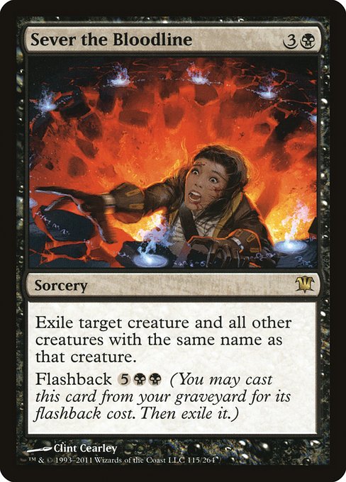 Sever the Bloodline
Sorcery
Exile target creature and all other creatures with the same name as that creature.
Flashback {5}{B}{B} (You may cast this card from your graveyard for its flashback cost. Then exile it.)