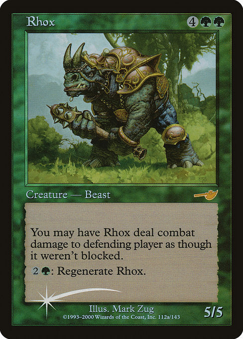 Rhox
Creature — Rhino Beast
You may have this creature assign its combat damage as though it weren't blocked.
{2}{G}: Regenerate this creature. (The next time this creature would be destroyed this turn, instead tap it, remove it from combat, and heal all damage on it.)
5/5