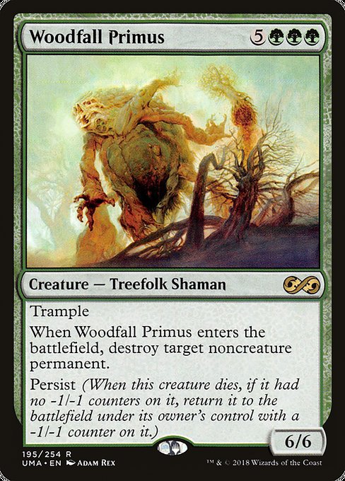 Woodfall Primus
Creature — Treefolk Shaman
Trample
When this creature enters, destroy target noncreature permanent.
Persist (When this creature dies, if it had no -1/-1 counters on it, return it to the battlefield under its owner's control with a -1/-1 counter on it.)
6/6