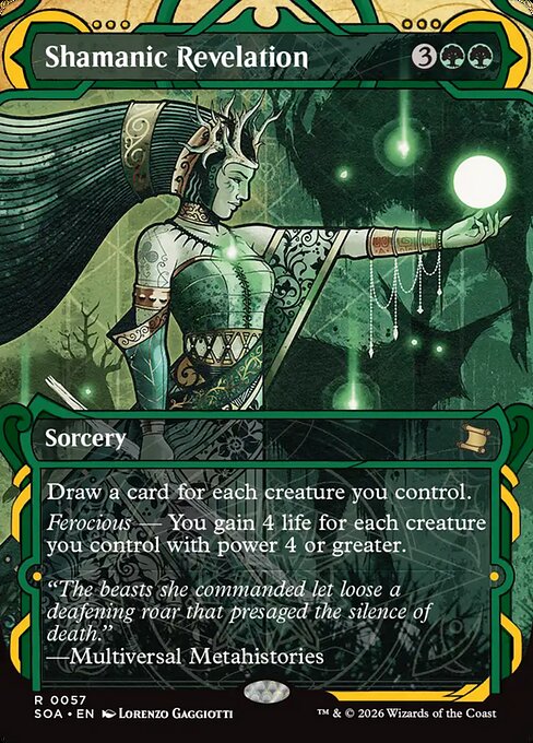 Shamanic Revelation
Sorcery
Draw a card for each creature you control.
Ferocious — You gain 4 life for each creature you control with power 4 or greater.