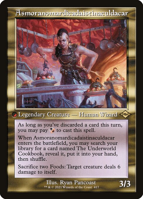 Asmoranomardicadaistinaculdacar
Legendary Creature — Human Wizard
As long as you've discarded a card this turn, you may pay {B/R} to cast this spell.
When Asmoranomardicadaistinaculdacar enters, you may search your library for a card named The Underworld Cookbook, reveal it, put it into your hand, then shuffle.
Sacrifice two Foods: Target creature deals 6 damage to itself.
3/3
