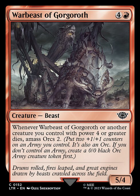 Warbeast of Gorgoroth
Creature — Beast
Whenever this creature or another creature you control with power 4 or greater dies, amass Orcs 2. (Put two +1/+1 counters on an Army you control. It's also an Orc. If you don't control an Army, create a 0/0 black Orc Army creature token first.)
5/4
