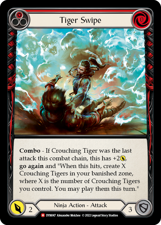 Pitch:
1
Tiger Swipe

Cost:
0

Combo - If Crouching Tiger was the last attack this combat chain, this has +2{p}, go again and "When this hits, create X Crouching Tigers in your banished zone, where X is the number of Crouching Tigers you control. You may play them this turn."

Power:
2
Ninja Action - Attack

Defense:
3
