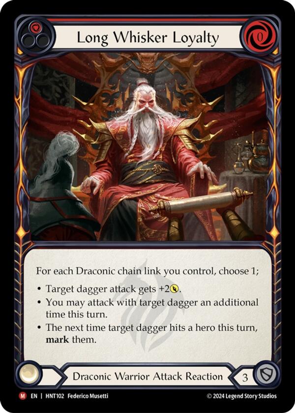 
Pitch:
1
Long Whisker Loyalty

Cost:
0

For each Draconic chain link you control, choose 1;

Target dagger attack gets +2{p}.

You may attack with target dagger an additional time this turn.

The next time target dagger hits a hero this turn, mark them.

Draconic Warrior Attack Reaction

Defense:
3
