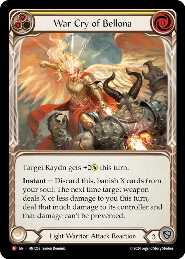 Pitch:
2
War Cry of Bellona

Cost:
0

Target Raydn gets +2{p} this turn.

Instant — Discard this, banish X cards from your soul: The next time target weapon deals X or less damage to you this turn, deal that much damage to its controller and that damage can't be prevented.

Light Warrior Attack Reaction

Defense:
3
