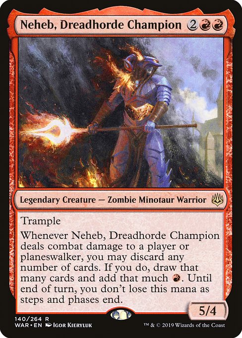 Neheb, Dreadhorde Champion
Legendary Creature — Zombie Minotaur Warrior
Trample
Whenever Neheb deals combat damage to a player or planeswalker, you may discard any number of cards. If you do, draw that many cards and add that much {R}. Until end of turn, you don't lose this mana as steps and phases end.
5/4