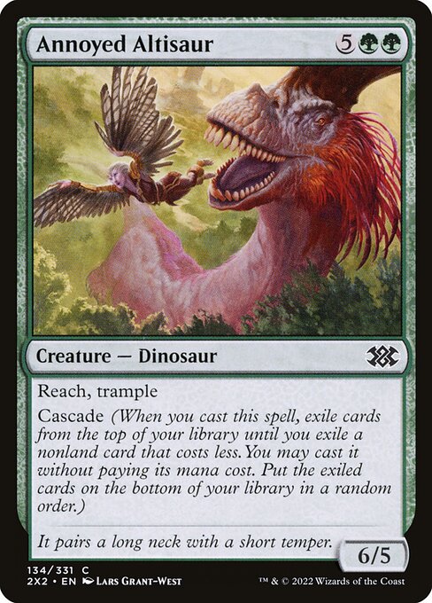 Annoyed Altisaur
Creature — Dinosaur
Reach, trample
Cascade (When you cast this spell, exile cards from the top of your library until you exile a nonland card that costs less. You may cast it without paying its mana cost. Put the exiled cards on the bottom in a random order.)
6/5