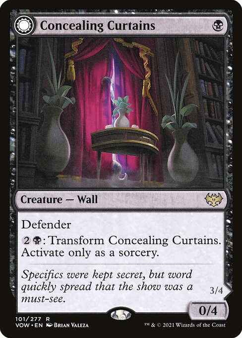 Concealing Curtains // Revealing Eye
Creature — Wall // Creature — Eye Horror
Defender
{2}{B}: Transform this creature. Activate only as a sorcery.
Menace
When this creature transforms into Revealing Eye, target opponent reveals their hand. You may choose a nonland card from it. If you do, that player discards that card, then draws a card.
0/4
3/4