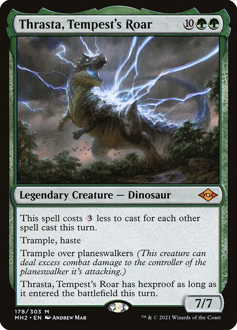 Thrasta, Tempest's Roar
Legendary Creature — Dinosaur
This spell costs {3} less to cast for each other spell cast this turn.
Trample, haste
Trample over planeswalkers (This creature can deal excess combat damage to the controller of the planeswalker it's attacking.)
Thrasta has hexproof as long as it entered this turn.
7/7