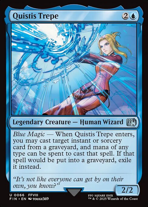 Quistis Trepe
Legendary Creature — Human Wizard
Blue Magic — When Quistis Trepe enters, you may cast target instant or sorcery card from a graveyard, and mana of any type can be spent to cast that spell. If that spell would be put into a graveyard, exile it instead.
2/2