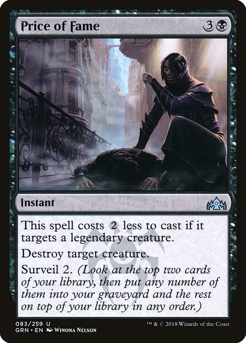 Price of Fame
Instant
This spell costs {2} less to cast if it targets a legendary creature.
Destroy target creature.
Surveil 2. (Look at the top two cards of your library, then put any number of them into your graveyard and the rest on top of your library in any order.)