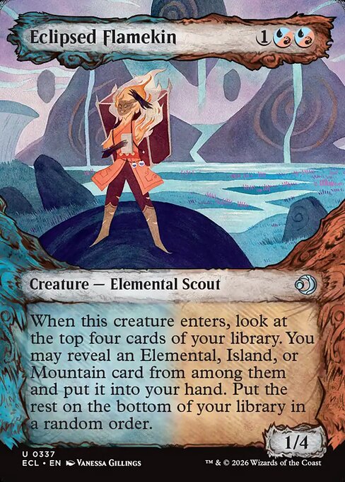 Eclipsed Flamekin
Creature — Elemental Scout
When this creature enters, look at the top four cards of your library. You may reveal an Elemental, Island, or Mountain card from among them and put it into your hand. Put the rest on the bottom of your library in a random order.
1/4