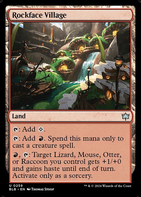 Rockface Village
Land
{T}: Add {C}.
{T}: Add {R}. Spend this mana only to cast a creature spell.
{R}, {T}: Target Lizard, Mouse, Otter, or Raccoon you control gets +1/+0 and gains haste until end of turn. Activate only as a sorcery.