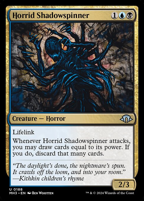 Horrid Shadowspinner
Creature — Horror
Lifelink
Whenever this creature attacks, you may draw cards equal to its power. If you do, discard that many cards.
2/3