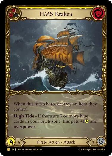 Pitch:
2
HMS Kraken

Cost:
4

When this hits a hero, destroy an item they control.

High Tide - If there are 2 or more blue cards in your pitch zone, this gets +1{p} and overpower. (This can't be defended by more than 1 action card.)

Power:
6
Pirate Action - Attack

Defense:
3
