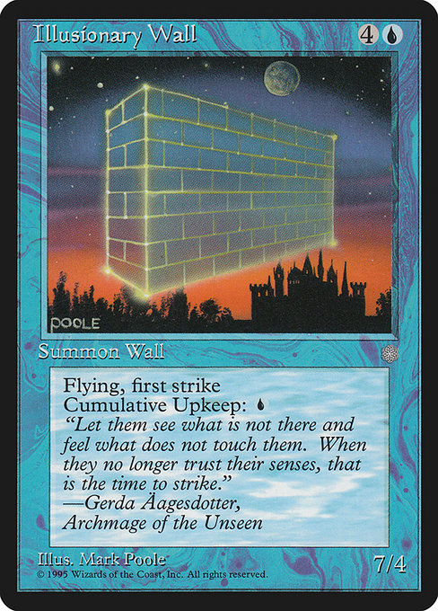 Illusionary Wall
Creature — Illusion Wall
Defender, flying, first strike
Cumulative upkeep {U} (At the beginning of your upkeep, put an age counter on this permanent, then sacrifice it unless you pay its upkeep cost for each age counter on it.)
7/4