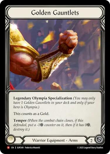 
Golden Gauntlets

Legendary Olympia Specialization (You may only have 1 Golden Gauntlets in your deck and only if your hero is Olympia.)

This counts as a Gold.

Temper (When the combat chain closes, if this defended, put a -1{d} counter on it, then if it has 0{d}, destroy it.)

Warrior Equipment - Arms

Defense:
2
