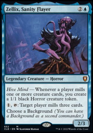 Zellix, Sanity Flayer
Legendary Creature — Horror
Hive Mind — Whenever a player mills one or more creature cards, you create a 1/1 black Horror creature token.
%1, %T: Target player mills three cards.
Choose a Background (You can have a Background as a second commander.)
2/3