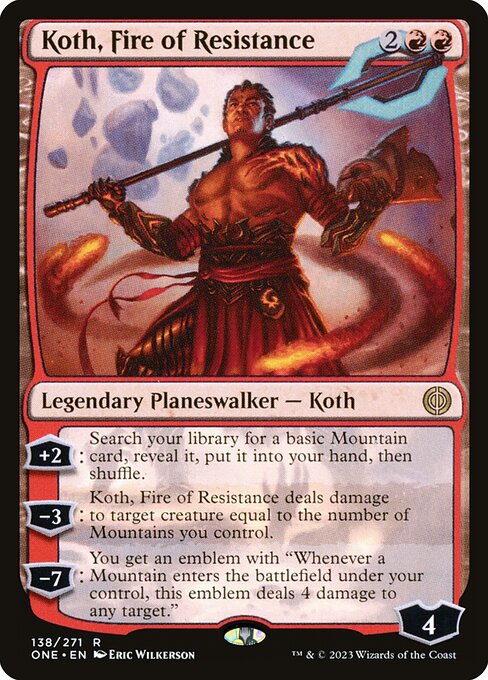 Koth, Fire of Resistance
Legendary Planeswalker — Koth
+2: Search your library for a basic Mountain card, reveal it, put it into your hand, then shuffle.
−3: Koth deals damage to target creature equal to the number of Mountains you control.
−7: You get an emblem with "Whenever a Mountain you control enters, this emblem deals 4 damage to any target."