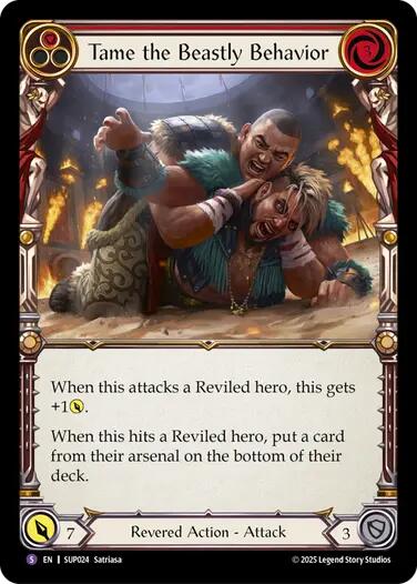 Pitch:
1
Tame the Beastly Behavior

Cost:
3

When this attacks a Reviled hero, this gets +1{p}.

When this hits a Reviled hero, put a card from their arsenal on the bottom of their deck.

Power:
7
Revered Action - Attack

Defense:
3
