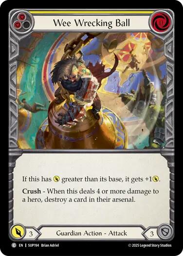 Pitch:
2
Wee Wrecking Ball

Cost:
0

If this has {p} greater than its base, it gets +1{p}.

Crush - When this deals 4 or more damage to a hero, destroy a card in their arsenal.

Power:
3
Guardian Action - Attack

Defense:
3
