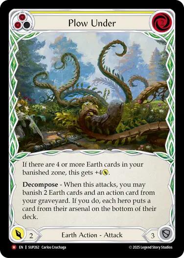 Pitch:
2
Plow Under

Cost:
2

If there are 4 or more Earth cards in your banished zone, this gets +4{p}.

Decompose - When this attacks, you may banish 2 Earth cards and an action card from your graveyard. If you do, each hero puts a card from their arsenal on the bottom of their deck.

Power:
2
Earth Action - Attack

Defense:
3

