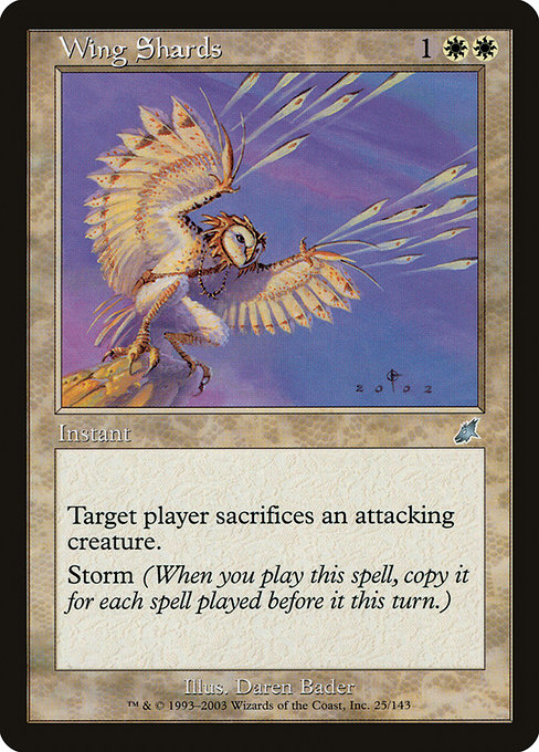 Wing Shards
Instant
Target player sacrifices an attacking creature of their choice.
Storm (When you cast this spell, copy it for each spell cast before it this turn. You may choose new targets for the copies.)