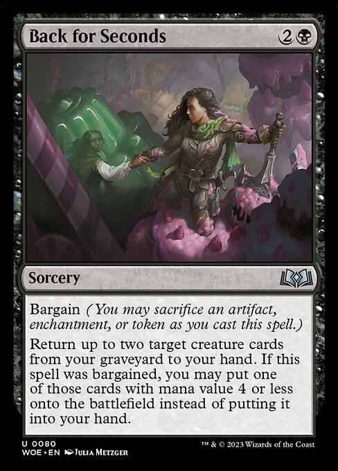 Back for Seconds
Sorcery
Bargain (You may sacrifice an artifact, enchantment, or token as you cast this spell.)
Return up to two target creature cards from your graveyard to your hand. If this spell was bargained, you may put one of those cards with mana value 4 or less onto the battlefield instead of putting it into your hand.
