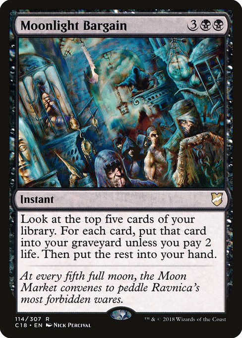 Moonlight Bargain
Instant
Look at the top five cards of your library. For each card, put that card into your graveyard unless you pay 2 life. Then put the rest into your hand.