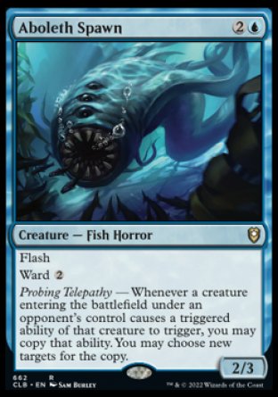 -Aboleth Spawn
Creature — Fish Horror
Flash
Ward %2
Probing Telepathy — Whenever a creature entering under an opponent's control causes a triggered ability of that creature to trigger, you may copy that ability. You may choose new targets for the copy.
2/3