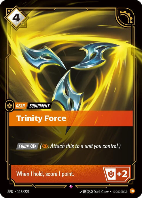 Trinity Force (115/221)
Rarity:	Rare
Number:	115/221
Description:	[EQUIP Body] (Body: Attach this to a unit you control.)
When I hold, score 1 point. +2 Might
Energy Cost:	4
Power Cost:	0
Might:	0
Card Type:	Gear
Tag:	Equipment
Domain:	Body
Set:	Spiritforged