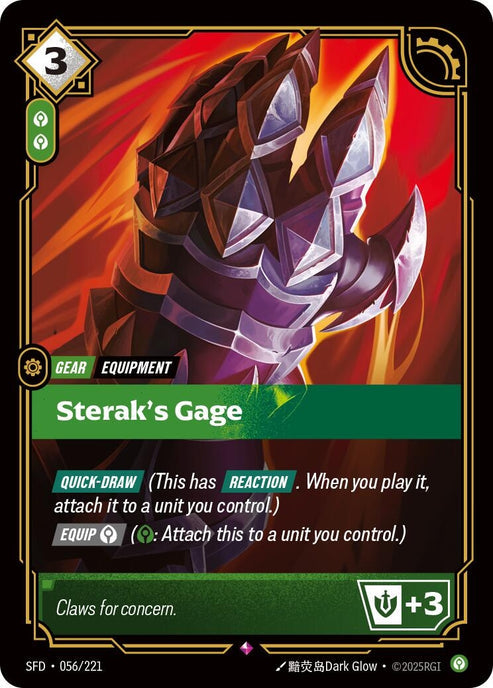 Sterak's Gage (056/221)
Rarity:	Rare
Number:	056/221
Description:	[QUICK-DRAW] (This has REACTION. When you play it, attach it to a unit you control.)
[EQUIP Calm] (Calm: Attach this to a unit you control.)
Might +3
Energy Cost:	3
Power Cost:	2
Might:	0
Card Type:	Gear
Tag:	Equipment
Domain:	Calm
Flavor Text:	Claws for concern.
Set:	Spiritforged
