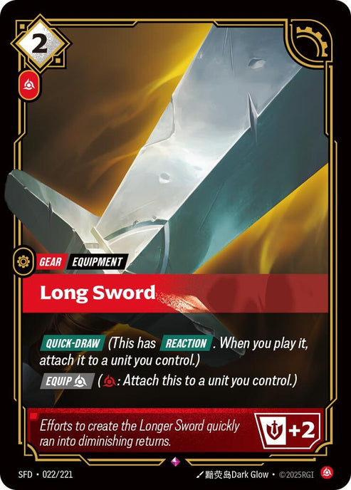 Long Sword (022/221)
Rarity:	Rare
Number:	022/221
Description:	[QUICK-DRAW] (This has REACTION. When you play it, attach it to a unit you control.) [EQUIP Fury] (Fury: Attach this to a unit you control.)
Might +2
Energy Cost:	2
Power Cost:	1
Might:	0
Card Type:	Gear
Tag:	Equipment
Domain:	Fury
Flavor Text:	Efforts to create the Longer Sword quickly ran into diminishing returns.
Set:	Spiritforged