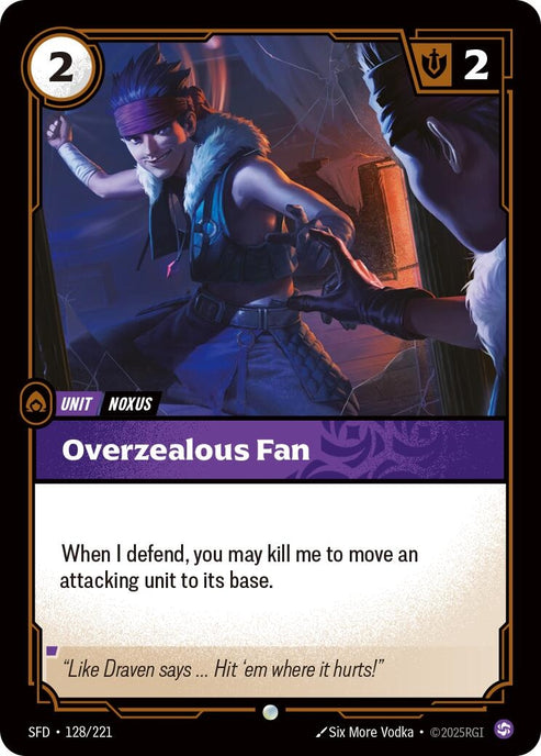 Overzealous Fan (128/221)
Rarity:	Common
Number:	128/221
Description:	When I defend, you may kill me to move an attacking unit to its base.
Energy Cost:	2
Power Cost:	0
Might:	2
Card Type:	Unit
Tag:	Noxus
Domain:	Chaos
Flavor Text:	"Like Draven says... Hit 'em where it hurts!"
Set:	Spiritforged
