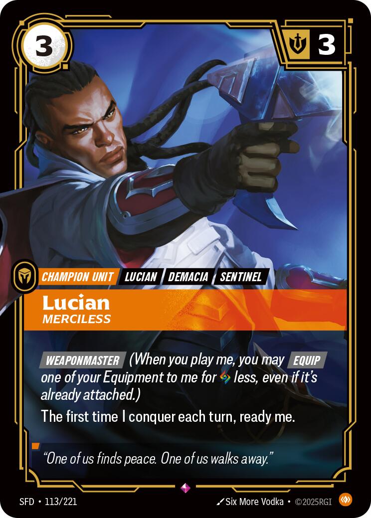 Lucian - Merciless - Spiritforged (SFD)Product Details
[WEAPONMASTER] (When you play me, you may [Equip] one of your Equipment to me for 1 Rune less, even if it's already attached.)
The first time I conquer each turn, ready me.
Rarity:Rare
Number:113/221
Energy Cost:3
Power Cost:0
Might:3
Card Type:Champion Unit
Tag:Demacia;Lucian;Sentinel
Domain:Body