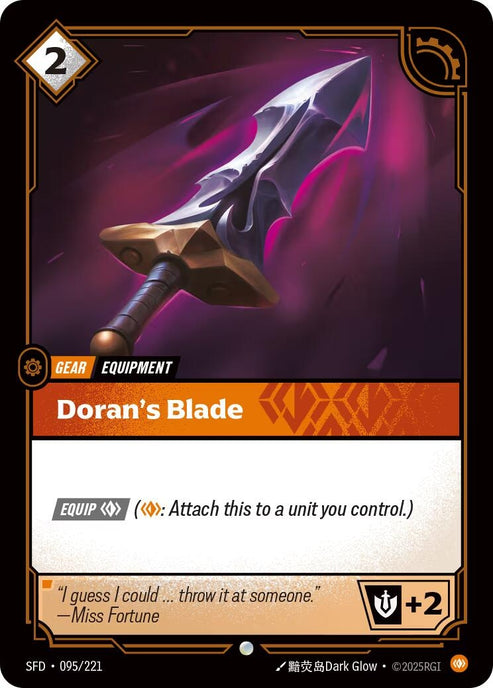 Doran's Blade (095/221)
Rarity:	Common
Number:	095/221
Description:	[EQUIP Body] (Body: Attach this to a unit you control.)
+2 Might
Energy Cost:	2
Power Cost:	0
Might:	2
Card Type:	Gear
Tag:	Equipment
Flavor Text:	"I guess I could...throw it at someone
—Miss Fortune"
Set:	Spiritforged