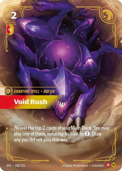 Void Rush (188/221)
Rarity:	Epic
Number:	188/221
Description:	Reveal the top 2 cards of your Main Deck. You may play one of them, reducing its cost by 2. Draw any you did not play this way.
Energy Cost:	2
Power Cost:	1
Might:	0
Card Type:	Signature Spell
Tag:	Rek'Sai
Domain:	Fury;Order
Set:	Spiritforged