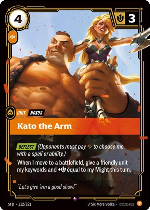 Kato the Arm (112/221)
Rarity:	Rare
Number:	112/221
Description:	[DEFLECT] (Opponents must pay Rune to choose me with a spell or ability.)
When I move to a battlefield, give a friendly unit my keywords and +Might equal to my Might this turn.
Energy Cost:	4
Power Cost:	1
Might:	3
Card Type:	Unit
Tag:	Noxus
Domain:	Body
Flavor Text:	"Let's give "em a good show!."
Set:	Spiritforged