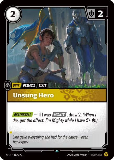 Unsung Hero (167/221)
Rarity:	Uncommon
Number:	167/221
Description:	[DEATHKNELL] — If I was [MIGHTY], draw 2. (When I die, get the effect. I'm Mighty while I have 5+ Might.)
Energy Cost:	2
Power Cost:	0
Might:	2
Card Type:	Unit
Tag:	Demacia;Elite
Domain:	Order
Flavor Text:	She gave everything she had for the cause—even her legacy.
Set:	Spiritforged