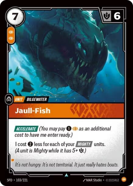 Jaull-Fish (103/221)
Rarity:	Common
Number:	103/221
Description:	[ACCELERATE] (You may pay 1 Body as an additional cost to have me enter ready.)
I cost 2 less for each of your [MIGHTY] units. A unit is Mighty while it has 5+ Might.)
Energy Cost:	7
Power Cost:	2
Might:	6
Card Type:	Unit
Tag:	Bilgewater
Domain:	Body
Flavor Text:	It's not hungry. It's not territorial. It just really hates boats.
Set:	Spiritforged