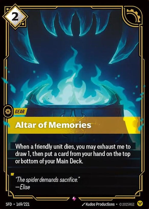Altar of Memories (169/221)
Rarity:	Rare
Number:	169/221
Description:	When a friendly unit dies, you may exhaust me to draw 1, then put a card from your hand on the top or bottom of your Main Deck.
Energy Cost:	2
Power Cost:	0
Might:	0
Card Type:	Gear
Domain:	Order
Flavor Text:	"The spider demands sacrifice."
—Elise
Set:	Spiritforged