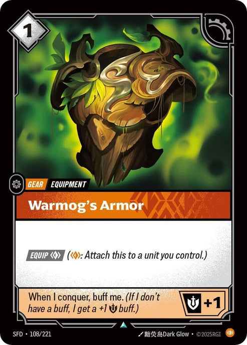 Warmog's Armor (108/221)
Rarity:	Uncommon
Number:	108/221
Description:	[EQUIP Body] (Body: Attach this to a unit you control.)
When I conquer, buff me. (If I don't have a buff, I get a +1 Might buff.)+1 Might
Energy Cost:	1
Power Cost:	0
Might:	0
Card Type:	Gear
Domain:	Body
Set:	Spiritforged