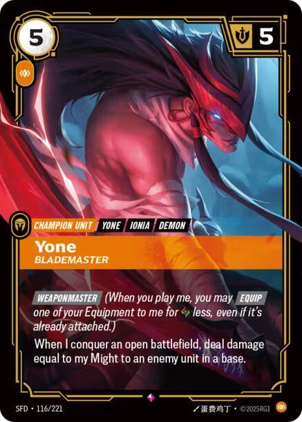 Yone - Blademaster - Spiritforged (SFD)Product Details
[WEAPONMASTER] (When you play me, you may [EQUIP] one of your Equipment to me for Rune less, even if it's already attached.)
When I conquer an open battlefield, deal damage equal to my Might to an enemy unit in a base.
Rarity:Rare
Number:116/221
Energy Cost:5
Power Cost:1
Might:5
Card Type:Champion Unit
Tag:Ionia;Yone;Demon
Domain:Body