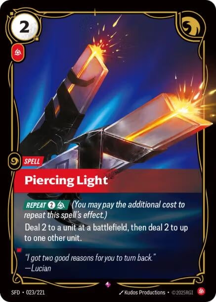 Piercing Light (023/221)
Rarity:	Rare
Number:	023/221
Description:	[REPEAT 2, Fury] (You may pay the additional cost to repeat this spell's effect.)
Deal 2 to a unit at a battlefield, then deal 2 to up to one other unit.
Energy Cost:	2
Power Cost:	1
Card Type:	Spell
Domain:	Fury
Flavor Text:	"I got two good reasons for your to turn back."—Lucian
Set:	Spiritforged
