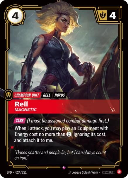 Rell - Magnetic (024/221)
Rarity:	Rare
Number:	024/221
Description:	[TANK] (I must be assigned combat damage first.)
When I attack, you may play an Equipment with Energy cost no more than 2, ignoring its cost, and attach it to me.
Energy Cost:	4
Power Cost:	4
Card Type:	Champion Unit
Tag:	Noxus
Domain:	Fury
Flavor Text:	"Bones shatter and people lie, but I can always count on iron."
Set:	Spiritforged